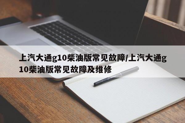 上汽大通g10柴油版常见故障/上汽大通g10柴油版常见故障及维修