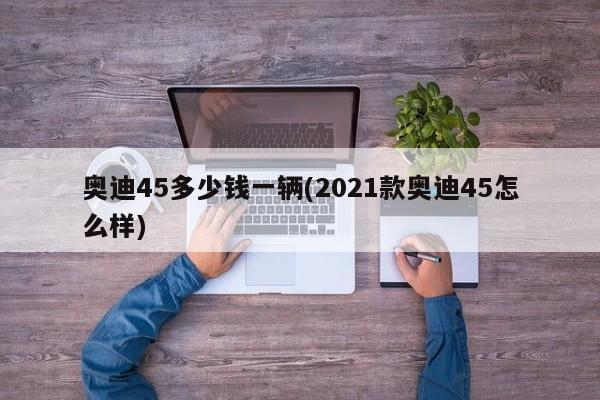 奥迪45多少钱一辆(2021款奥迪45怎么样)
