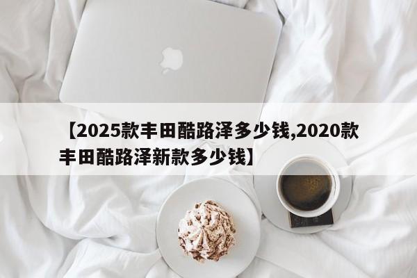【2025款丰田酷路泽多少钱,2020款丰田酷路泽新款多少钱】