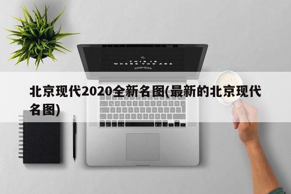 北京现代2020全新名图(最新的北京现代名图)