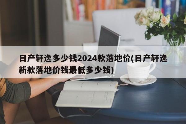 日产轩逸多少钱2024款落地价(日产轩逸新款落地价钱最低多少钱)