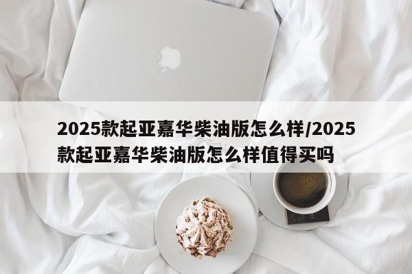 2025款起亚嘉华柴油版怎么样/2025款起亚嘉华柴油版怎么样值得买吗
