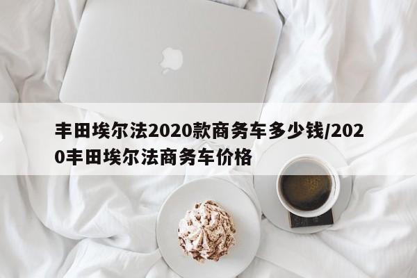 丰田埃尔法2020款商务车多少钱/2020丰田埃尔法商务车价格