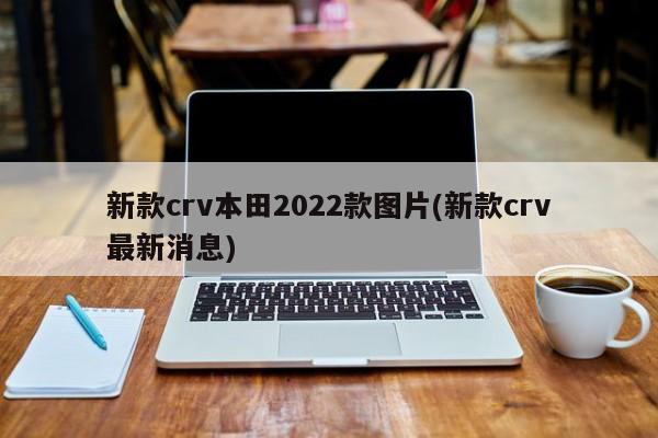 新款crv本田2022款图片(新款crv最新消息)