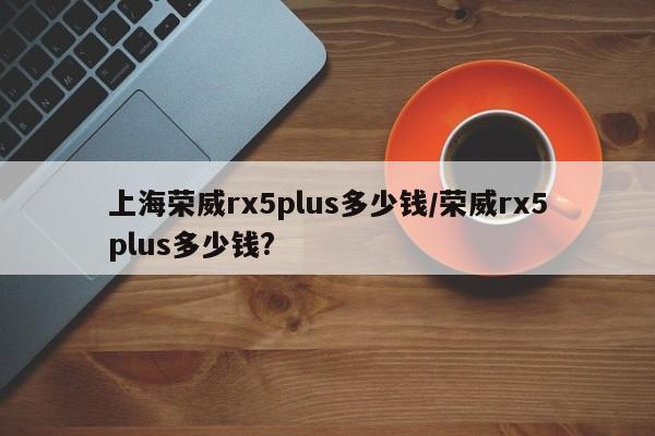 上海荣威rx5plus多少钱/荣威rx5plus多少钱?