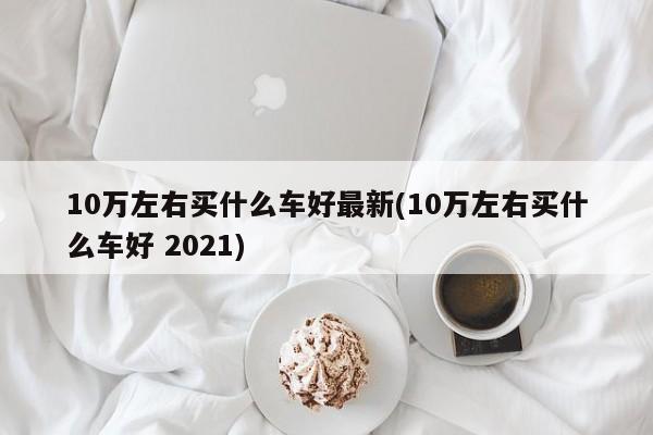 10万左右买什么车好最新(10万左右买什么车好 2021)