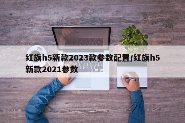 红旗h5新款2023款参数配置/红旗h5新款2021参数
