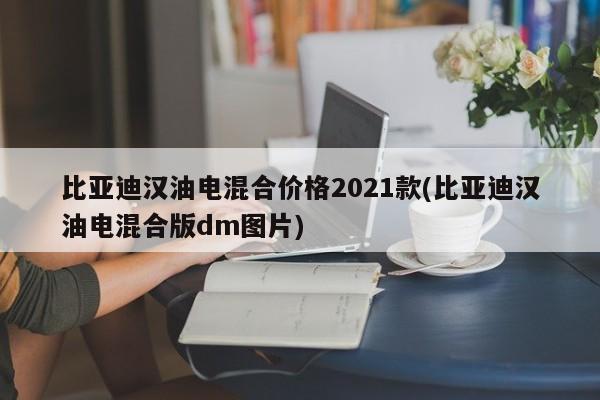 比亚迪汉油电混合价格2021款(比亚迪汉油电混合版dm图片)