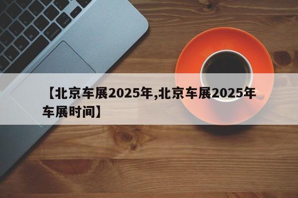 【北京车展2025年,北京车展2025年车展时间】