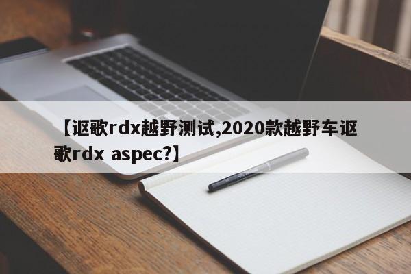 【讴歌rdx越野测试,2020款越野车讴歌rdx aspec?】