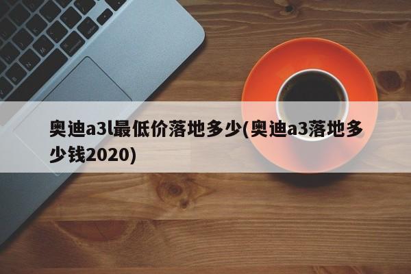 奥迪a3l最低价落地多少(奥迪a3落地多少钱2020)