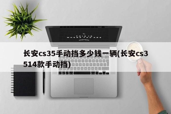 长安cs35手动挡多少钱一辆(长安cs3514款手动挡)