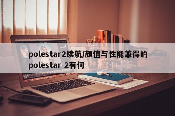 polestar2续航/颜值与性能兼得的polestar 2有何