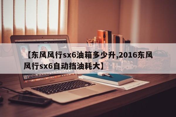 【东风风行sx6油箱多少升,2016东风风行sx6自动挡油耗大】