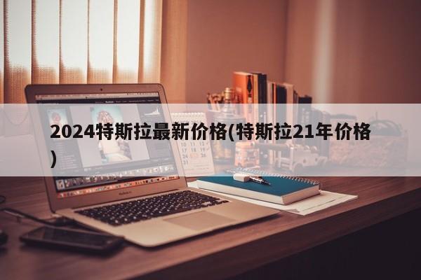 2024特斯拉最新价格(特斯拉21年价格)