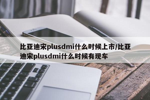 比亚迪宋plusdmi什么时候上市/比亚迪宋plusdmi什么时候有现车