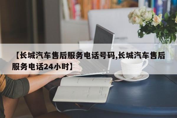 【长城汽车售后服务电话号码,长城汽车售后服务电话24小时】