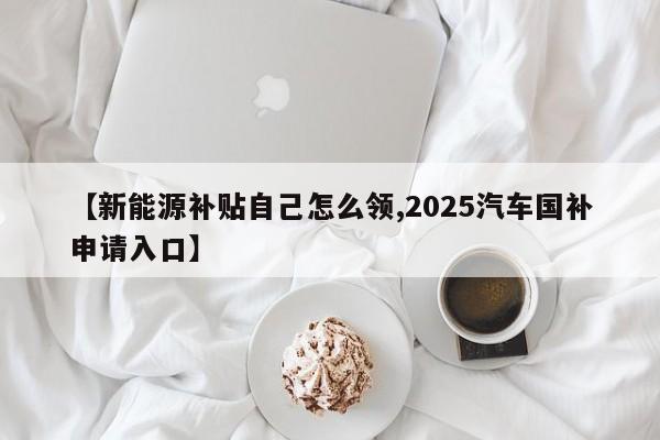 【新能源补贴自己怎么领,2025汽车国补申请入口】