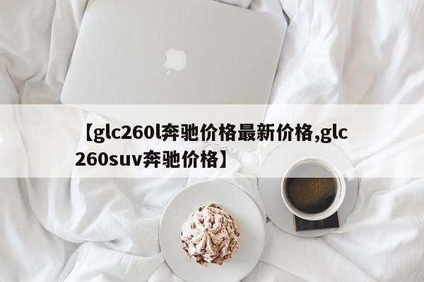 【glc260l奔驰价格最新价格,glc260suv奔驰价格】