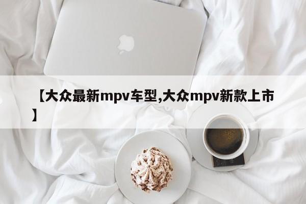 【大众最新mpv车型,大众mpv新款上市】