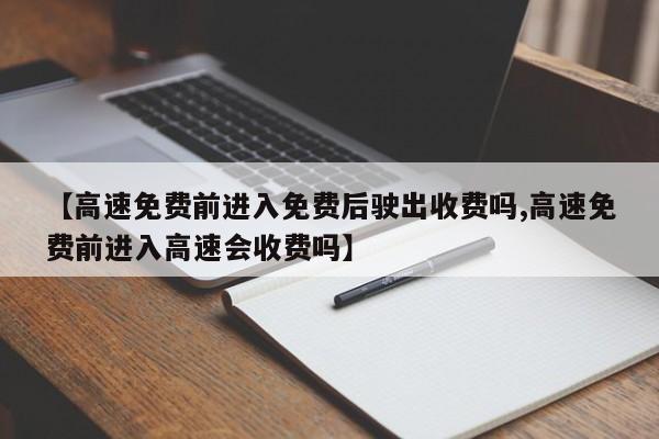 【高速免费前进入免费后驶出收费吗,高速免费前进入高速会收费吗】