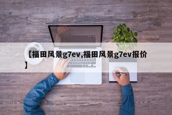 【福田风景g7ev,福田风景g7ev报价】