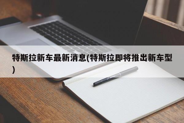 特斯拉新车最新消息(特斯拉即将推出新车型)