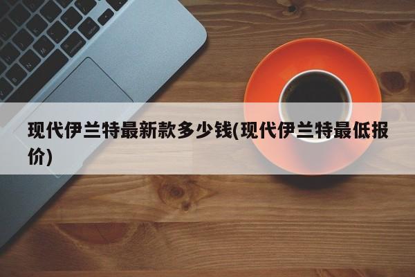 现代伊兰特最新款多少钱(现代伊兰特最低报价)