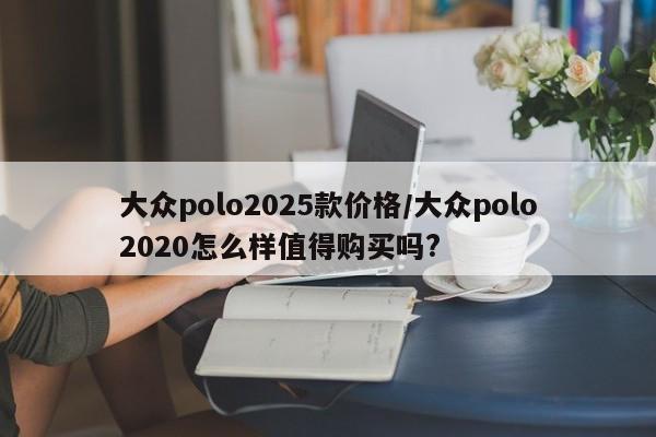大众polo2025款价格/大众polo2020怎么样值得购买吗?