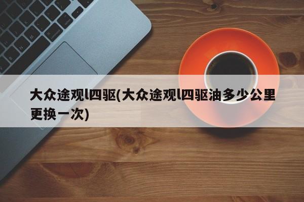 大众途观l四驱(大众途观l四驱油多少公里更换一次)