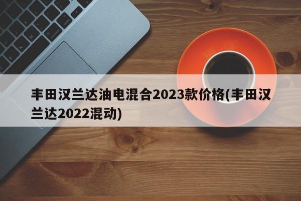 丰田汉兰达油电混合2023款价格(丰田汉兰达2022混动)