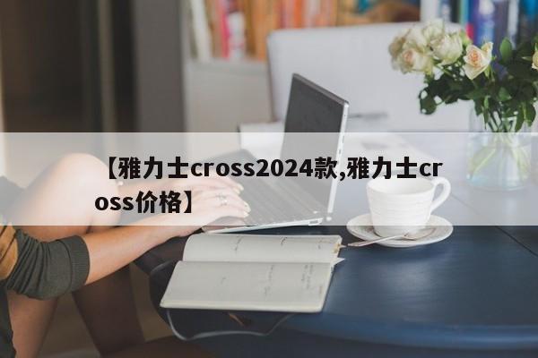 【雅力士cross2024款,雅力士cross价格】