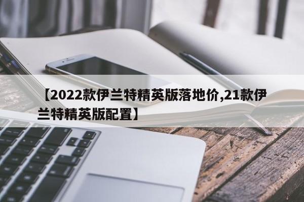 【2022款伊兰特精英版落地价,21款伊兰特精英版配置】