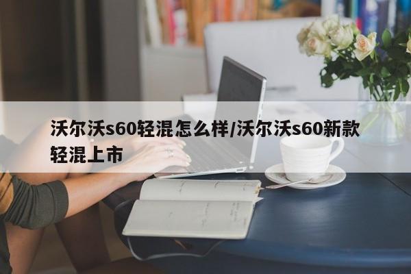 沃尔沃s60轻混怎么样/沃尔沃s60新款轻混上市