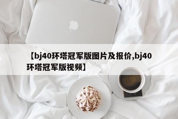 【bj40环塔冠军版图片及报价,bj40环塔冠军版视频】