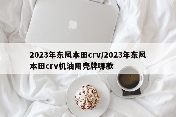 2023年东风本田crv/2023年东风本田crv机油用壳牌哪款