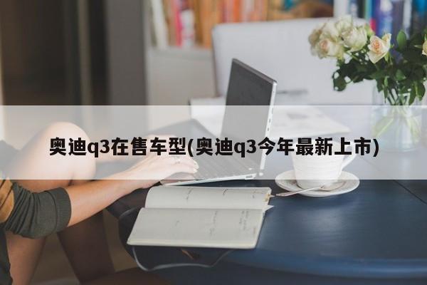 奥迪q3在售车型(奥迪q3今年最新上市)
