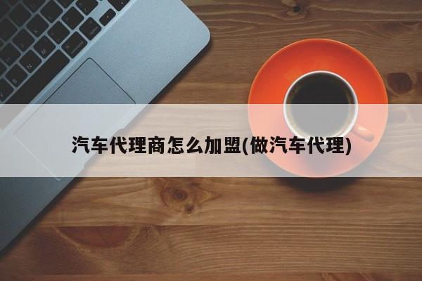 汽车代理商怎么加盟(做汽车代理)