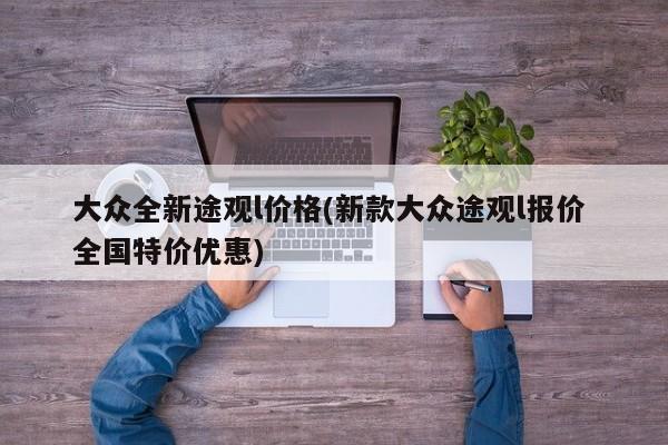 大众全新途观l价格(新款大众途观l报价 全国特价优惠)
