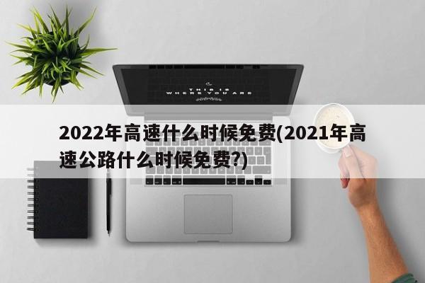 2022年高速什么时候免费(2021年高速公路什么时候免费?)