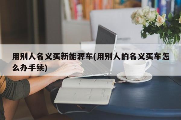 用别人名义买新能源车(用别人的名义买车怎么办手续)